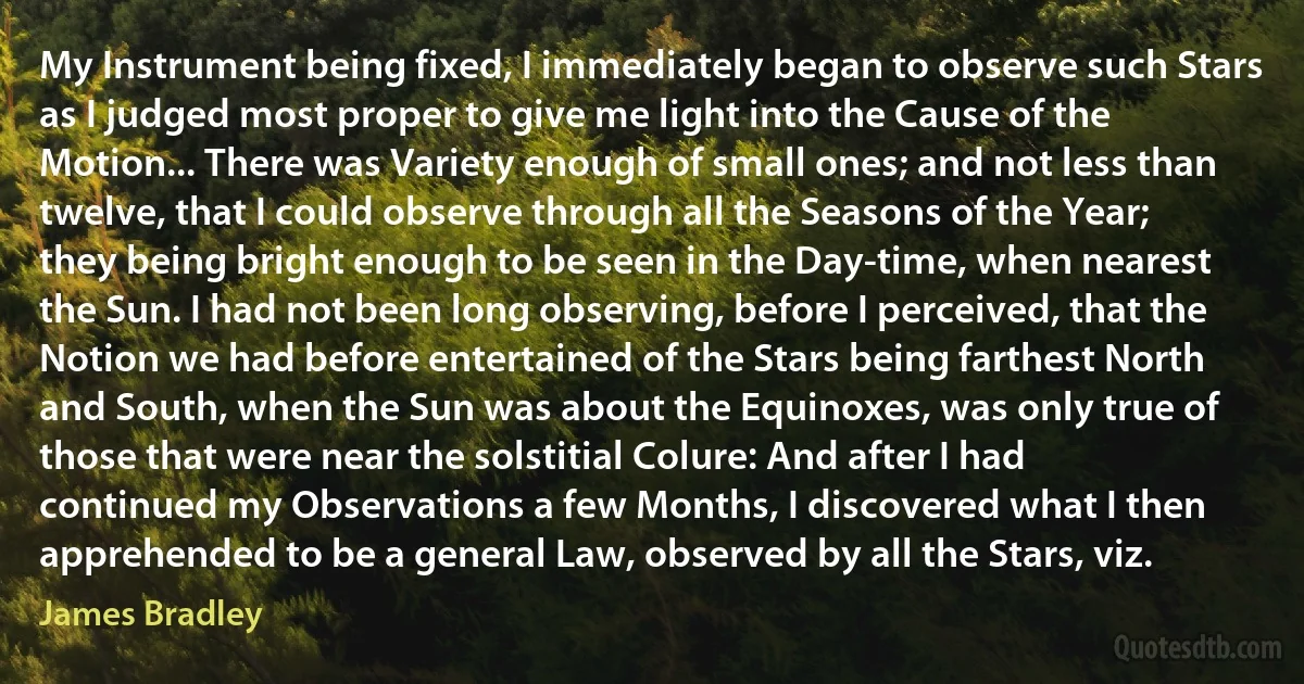 My Instrument being fixed, I immediately began to observe such Stars as I judged most proper to give me light into the Cause of the Motion... There was Variety enough of small ones; and not less than twelve, that I could observe through all the Seasons of the Year; they being bright enough to be seen in the Day-time, when nearest the Sun. I had not been long observing, before I perceived, that the Notion we had before entertained of the Stars being farthest North and South, when the Sun was about the Equinoxes, was only true of those that were near the solstitial Colure: And after I had continued my Observations a few Months, I discovered what I then apprehended to be a general Law, observed by all the Stars, viz. (James Bradley)