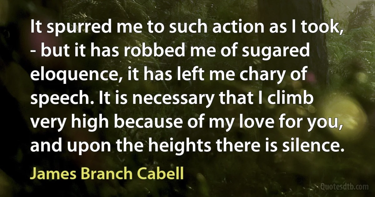 It spurred me to such action as I took, - but it has robbed me of sugared eloquence, it has left me chary of speech. It is necessary that I climb very high because of my love for you, and upon the heights there is silence. (James Branch Cabell)