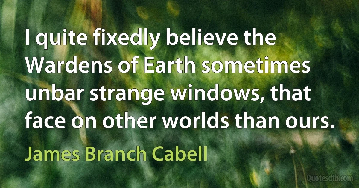 I quite fixedly believe the Wardens of Earth sometimes unbar strange windows, that face on other worlds than ours. (James Branch Cabell)