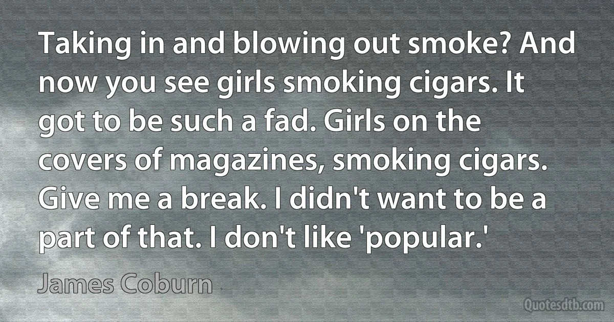 Taking in and blowing out smoke? And now you see girls smoking cigars. It got to be such a fad. Girls on the covers of magazines, smoking cigars. Give me a break. I didn't want to be a part of that. I don't like 'popular.' (James Coburn)