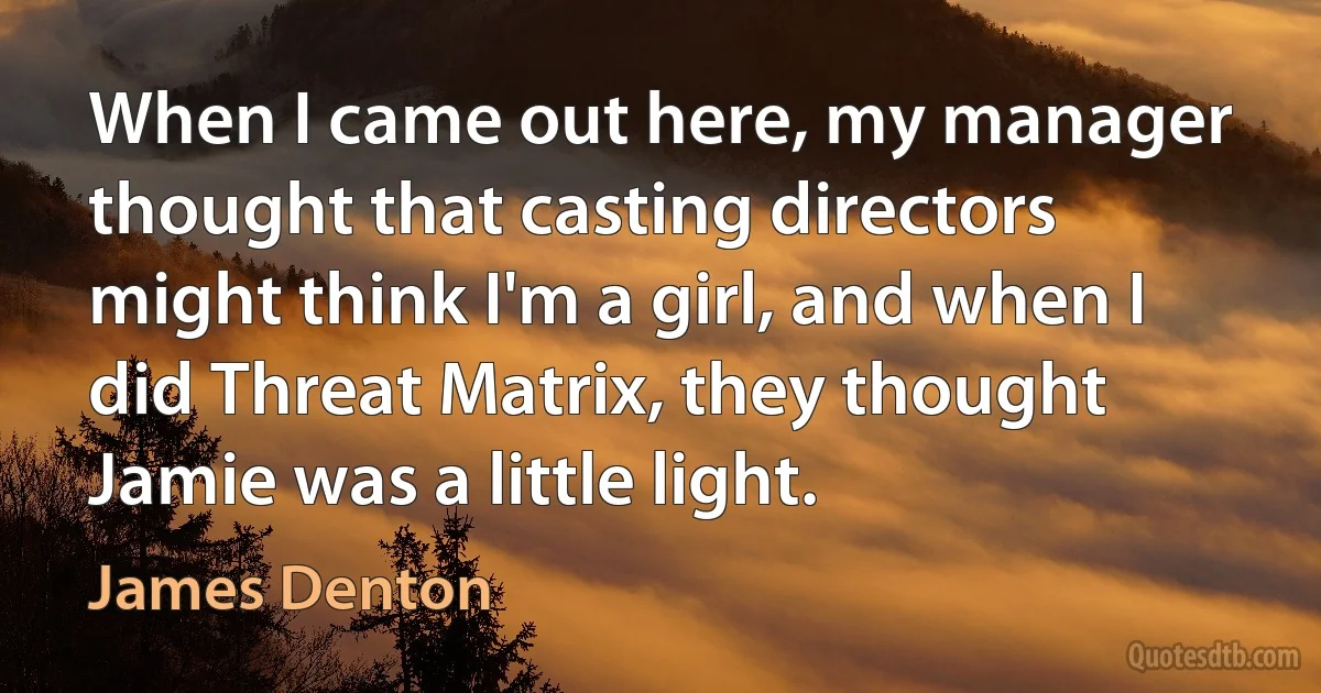 When I came out here, my manager thought that casting directors might think I'm a girl, and when I did Threat Matrix, they thought Jamie was a little light. (James Denton)