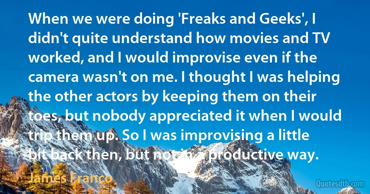 When we were doing 'Freaks and Geeks', I didn't quite understand how movies and TV worked, and I would improvise even if the camera wasn't on me. I thought I was helping the other actors by keeping them on their toes, but nobody appreciated it when I would trip them up. So I was improvising a little bit back then, but not in a productive way. (James Franco)