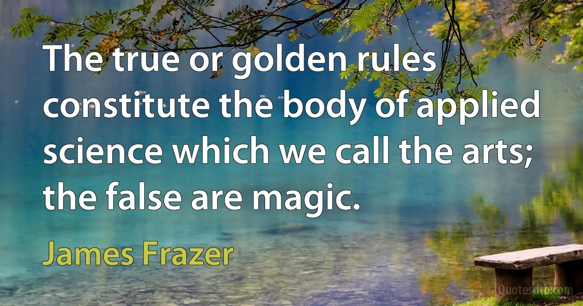 The true or golden rules constitute the body of applied science which we call the arts; the false are magic. (James Frazer)