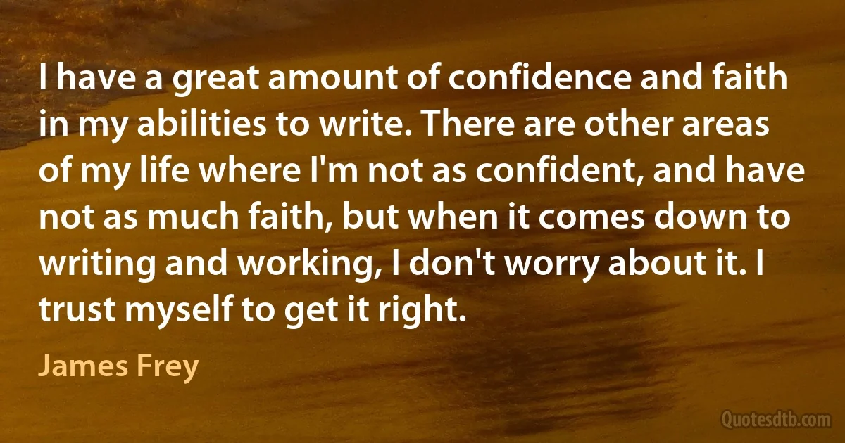 I have a great amount of confidence and faith in my abilities to write. There are other areas of my life where I'm not as confident, and have not as much faith, but when it comes down to writing and working, I don't worry about it. I trust myself to get it right. (James Frey)