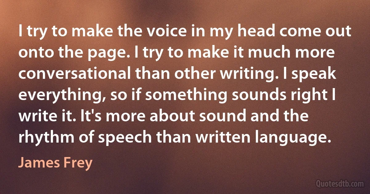 I try to make the voice in my head come out onto the page. I try to make it much more conversational than other writing. I speak everything, so if something sounds right I write it. It's more about sound and the rhythm of speech than written language. (James Frey)