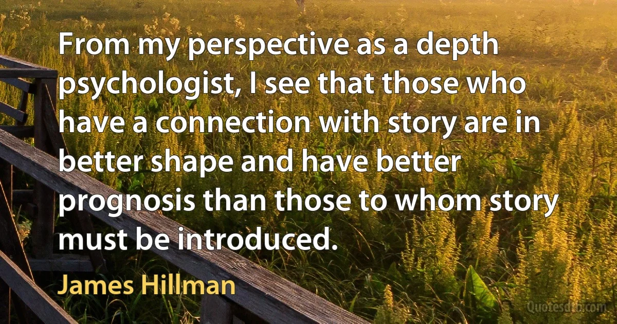 From my perspective as a depth psychologist, I see that those who have a connection with story are in better shape and have better prognosis than those to whom story must be introduced. (James Hillman)