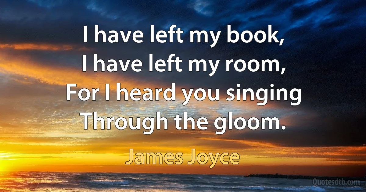 I have left my book,
I have left my room,
For I heard you singing
Through the gloom. (James Joyce)