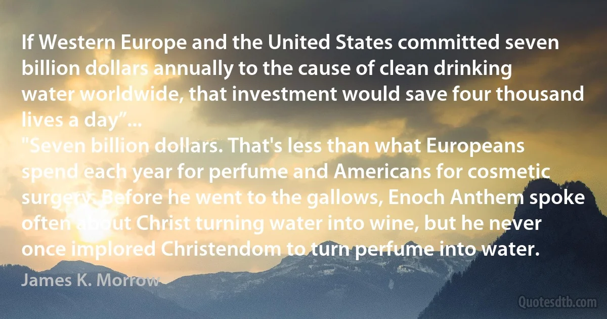 If Western Europe and the United States committed seven billion dollars annually to the cause of clean drinking water worldwide, that investment would save four thousand lives a day”...
"Seven billion dollars. That's less than what Europeans spend each year for perfume and Americans for cosmetic surgery. Before he went to the gallows, Enoch Anthem spoke often about Christ turning water into wine, but he never once implored Christendom to turn perfume into water. (James K. Morrow)