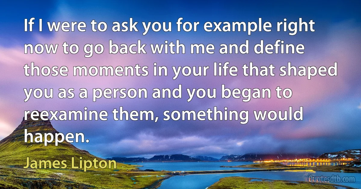 If I were to ask you for example right now to go back with me and define those moments in your life that shaped you as a person and you began to reexamine them, something would happen. (James Lipton)