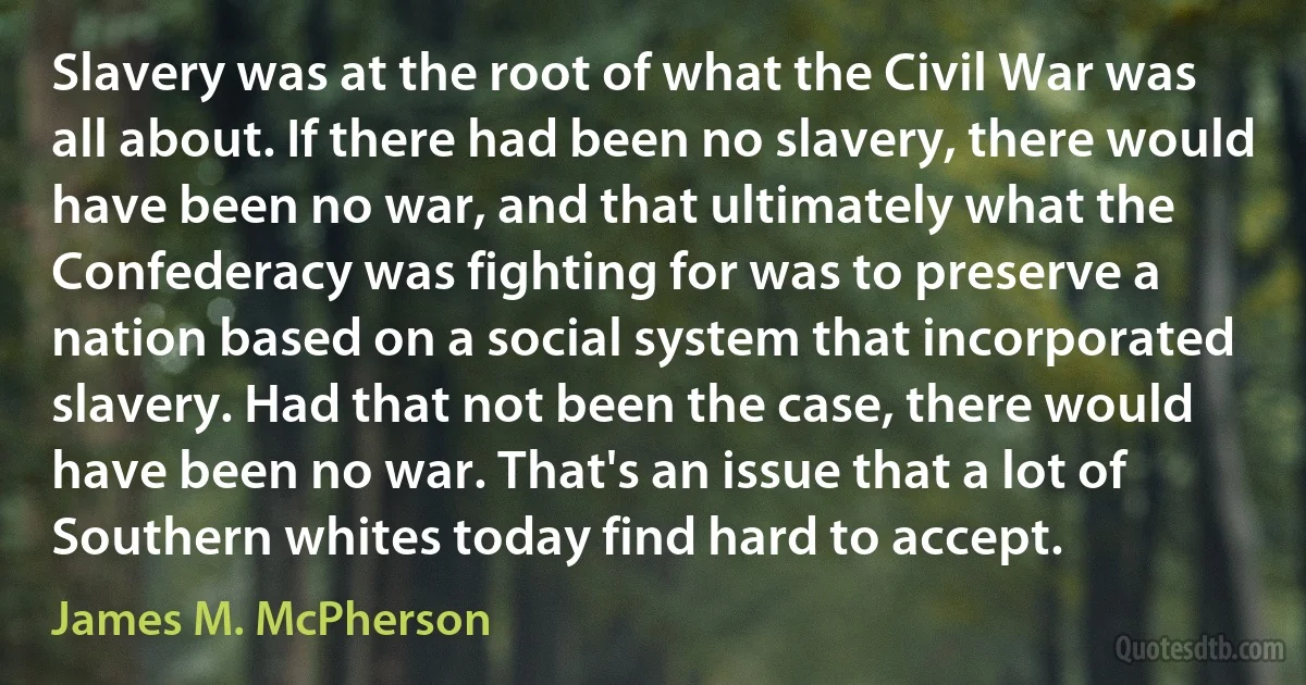 Slavery was at the root of what the Civil War was all about. If there had been no slavery, there would have been no war, and that ultimately what the Confederacy was fighting for was to preserve a nation based on a social system that incorporated slavery. Had that not been the case, there would have been no war. That's an issue that a lot of Southern whites today find hard to accept. (James M. McPherson)