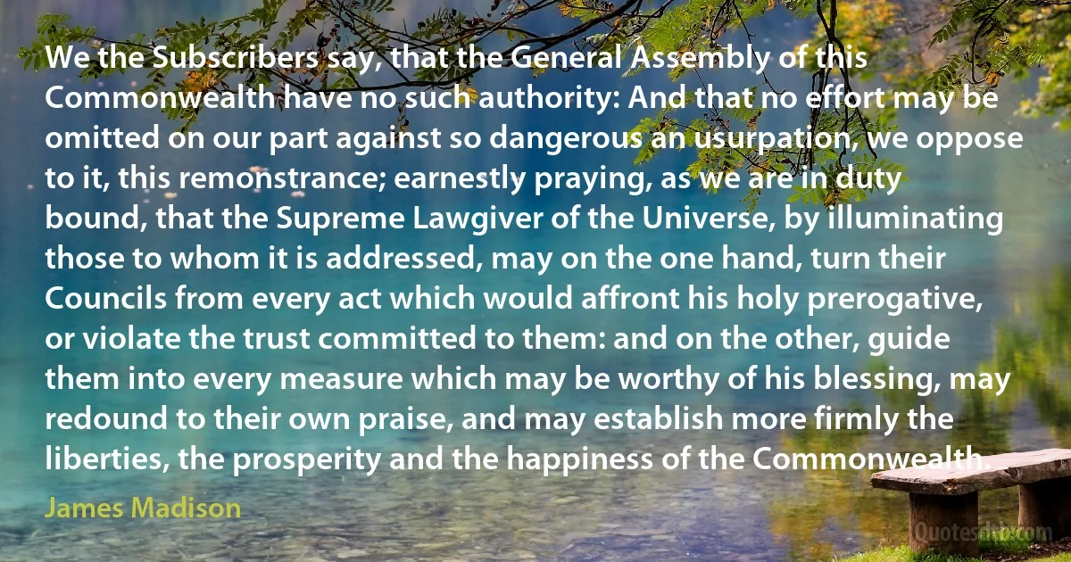 We the Subscribers say, that the General Assembly of this Commonwealth have no such authority: And that no effort may be omitted on our part against so dangerous an usurpation, we oppose to it, this remonstrance; earnestly praying, as we are in duty bound, that the Supreme Lawgiver of the Universe, by illuminating those to whom it is addressed, may on the one hand, turn their Councils from every act which would affront his holy prerogative, or violate the trust committed to them: and on the other, guide them into every measure which may be worthy of his blessing, may redound to their own praise, and may establish more firmly the liberties, the prosperity and the happiness of the Commonwealth. (James Madison)