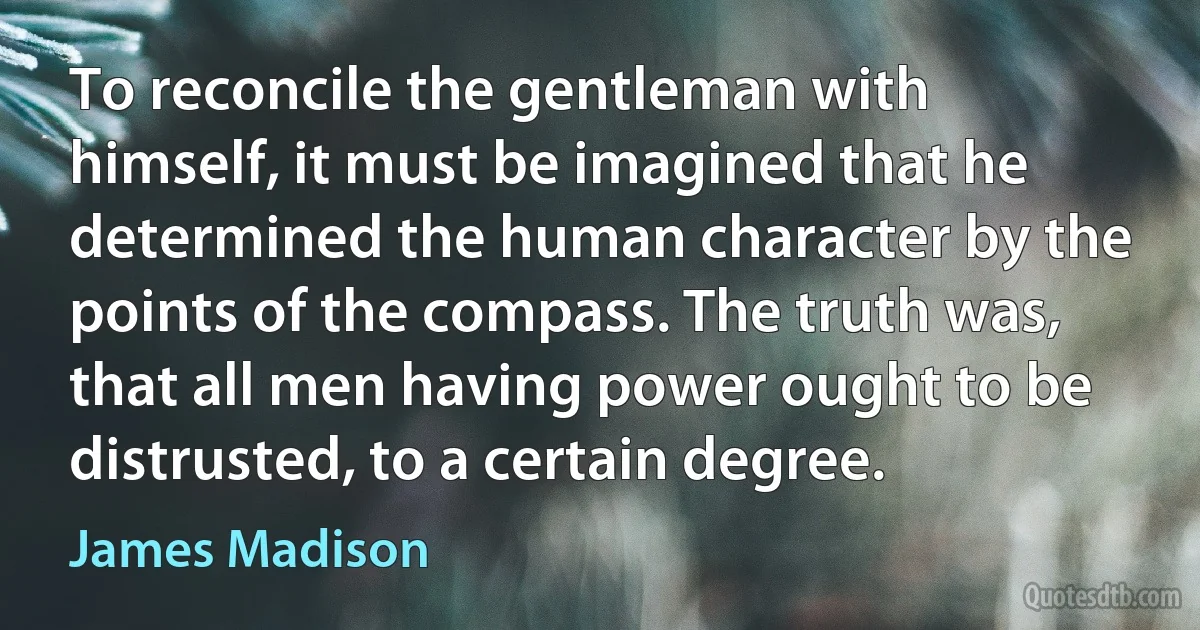 To reconcile the gentleman with himself, it must be imagined that he determined the human character by the points of the compass. The truth was, that all men having power ought to be distrusted, to a certain degree. (James Madison)