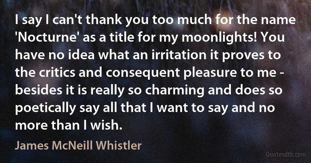 I say I can't thank you too much for the name 'Nocturne' as a title for my moonlights! You have no idea what an irritation it proves to the critics and consequent pleasure to me - besides it is really so charming and does so poetically say all that I want to say and no more than I wish. (James McNeill Whistler)