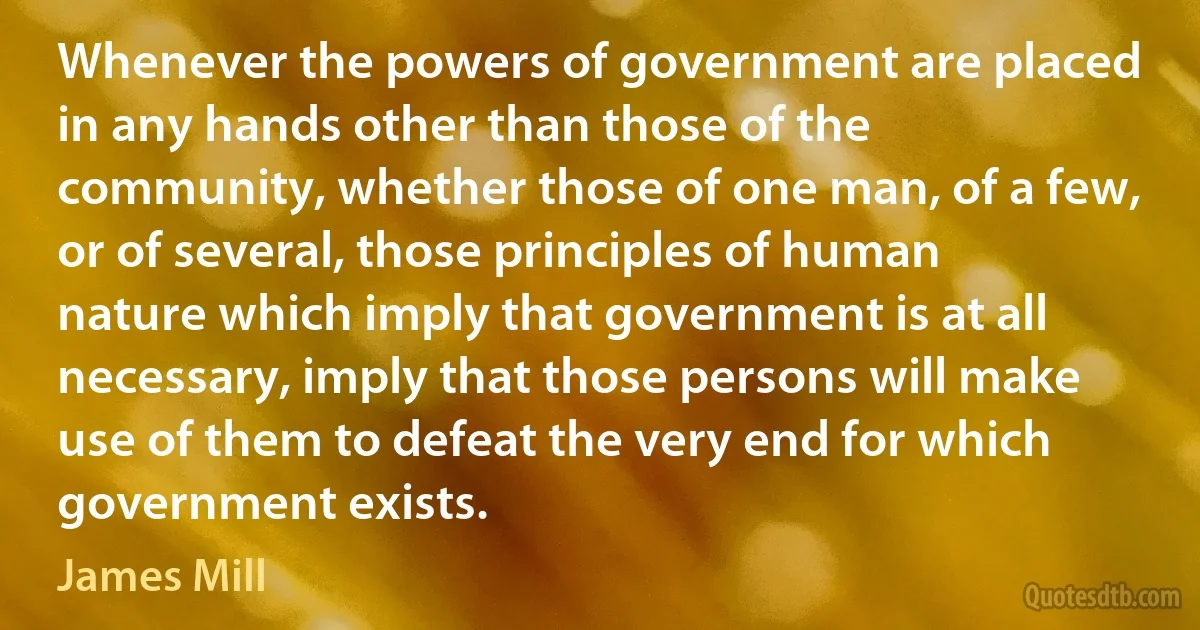 Whenever the powers of government are placed in any hands other than those of the community, whether those of one man, of a few, or of several, those principles of human nature which imply that government is at all necessary, imply that those persons will make use of them to defeat the very end for which government exists. (James Mill)