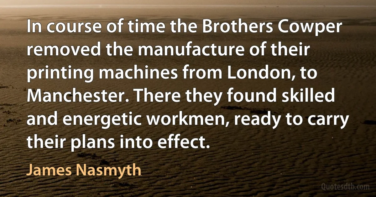 In course of time the Brothers Cowper removed the manufacture of their printing machines from London, to Manchester. There they found skilled and energetic workmen, ready to carry their plans into effect. (James Nasmyth)