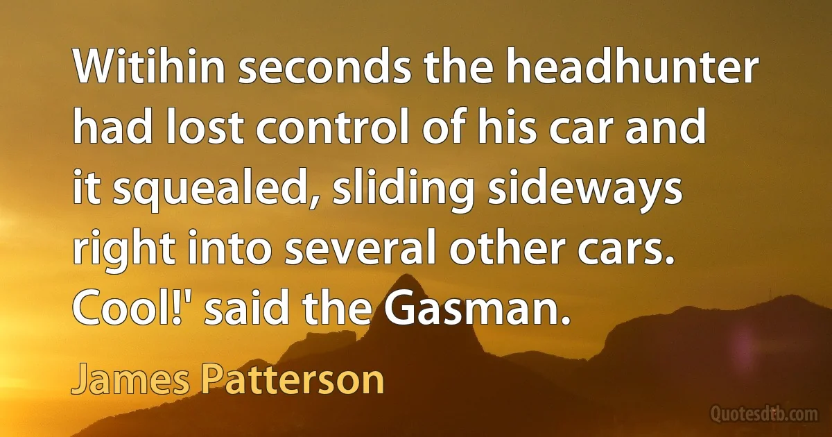 Witihin seconds the headhunter had lost control of his car and it squealed, sliding sideways right into several other cars.
Cool!' said the Gasman. (James Patterson)