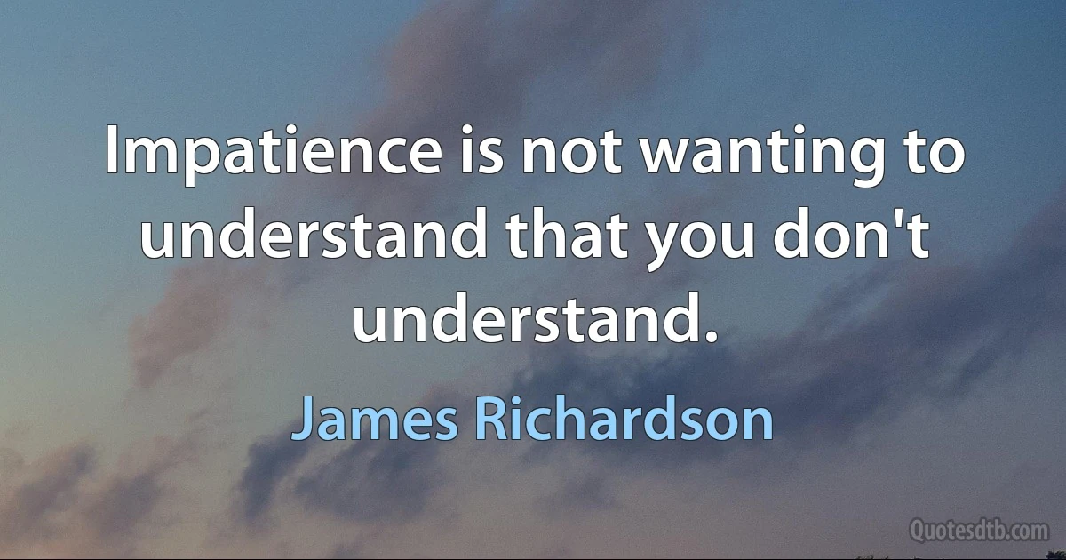 Impatience is not wanting to understand that you don't understand. (James Richardson)