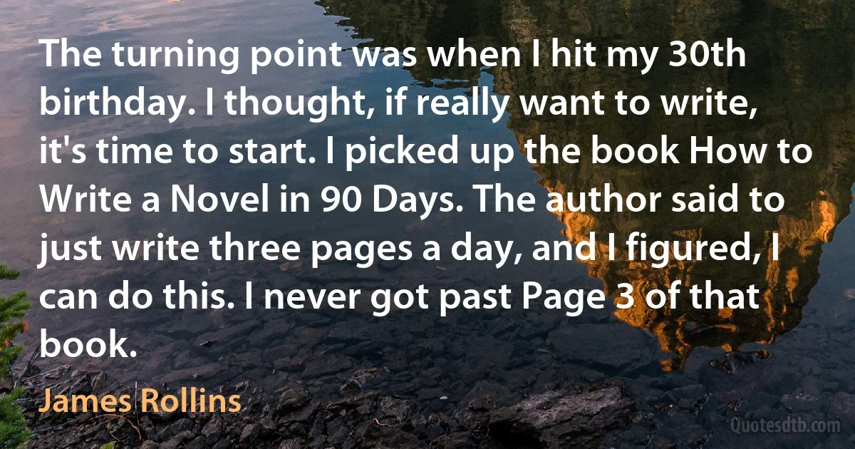 The turning point was when I hit my 30th birthday. I thought, if really want to write, it's time to start. I picked up the book How to Write a Novel in 90 Days. The author said to just write three pages a day, and I figured, I can do this. I never got past Page 3 of that book. (James Rollins)