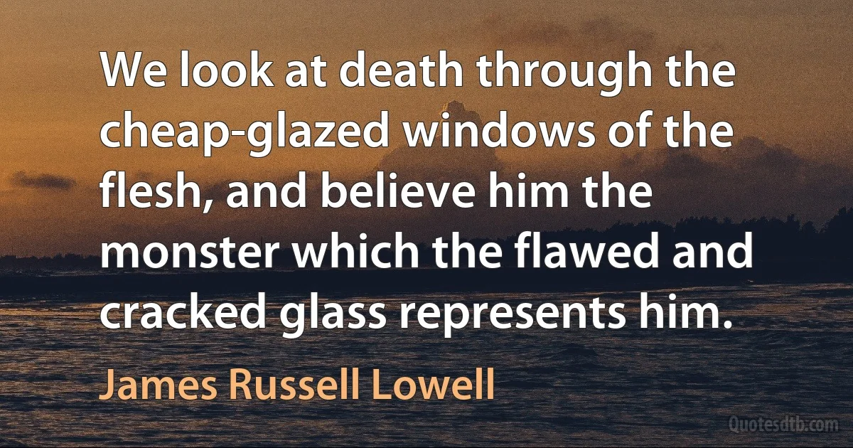 We look at death through the cheap-glazed windows of the flesh, and believe him the monster which the flawed and cracked glass represents him. (James Russell Lowell)