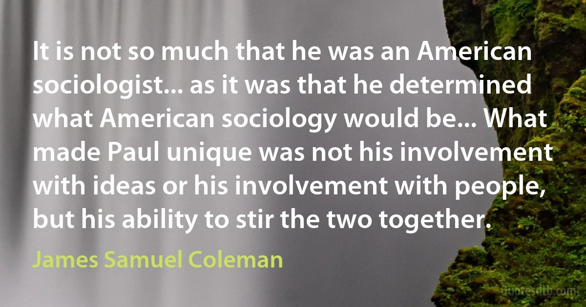 It is not so much that he was an American sociologist... as it was that he determined what American sociology would be... What made Paul unique was not his involvement with ideas or his involvement with people, but his ability to stir the two together. (James Samuel Coleman)