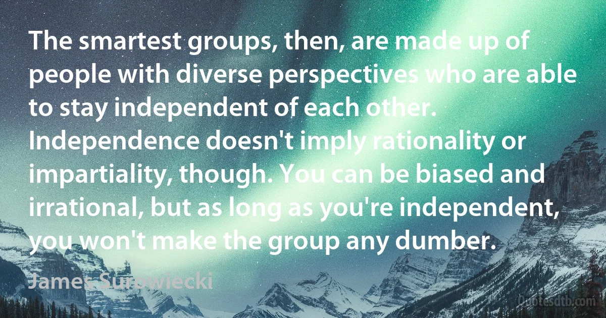 The smartest groups, then, are made up of people with diverse perspectives who are able to stay independent of each other. Independence doesn't imply rationality or impartiality, though. You can be biased and irrational, but as long as you're independent, you won't make the group any dumber. (James Surowiecki)