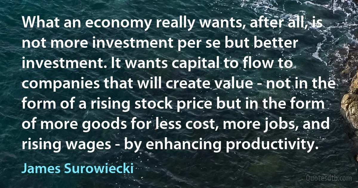 What an economy really wants, after all, is not more investment per se but better investment. It wants capital to flow to companies that will create value - not in the form of a rising stock price but in the form of more goods for less cost, more jobs, and rising wages - by enhancing productivity. (James Surowiecki)