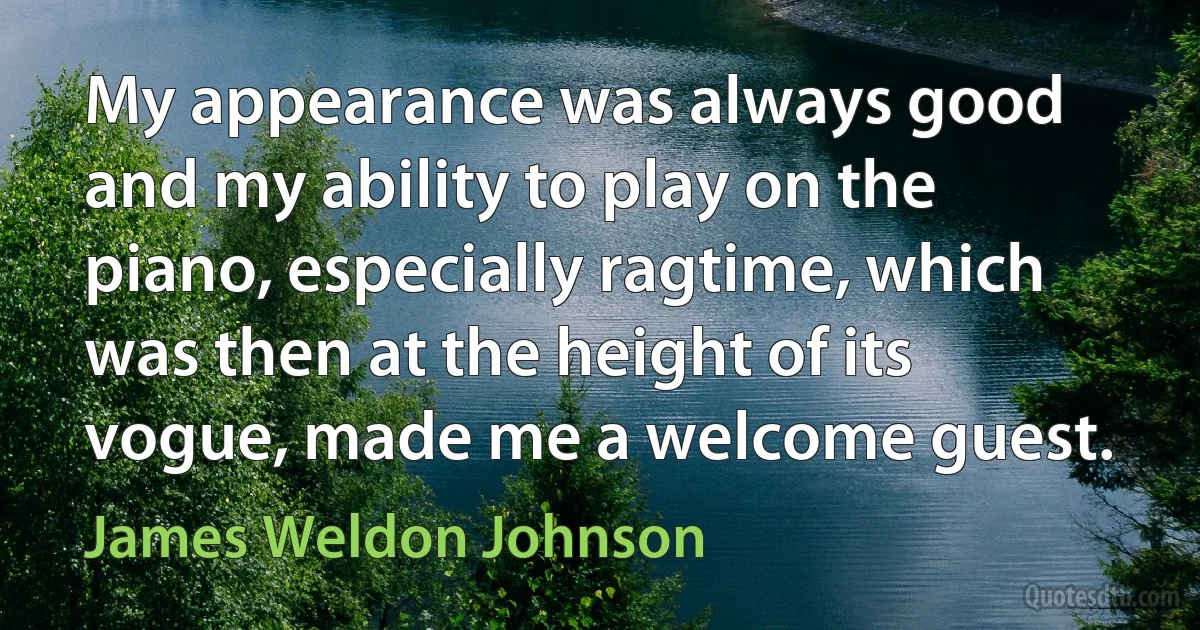 My appearance was always good and my ability to play on the piano, especially ragtime, which was then at the height of its vogue, made me a welcome guest. (James Weldon Johnson)