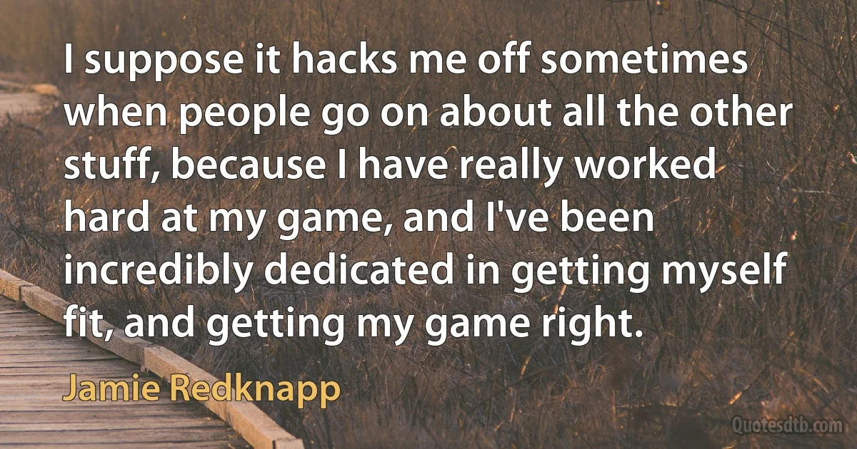 I suppose it hacks me off sometimes when people go on about all the other stuff, because I have really worked hard at my game, and I've been incredibly dedicated in getting myself fit, and getting my game right. (Jamie Redknapp)