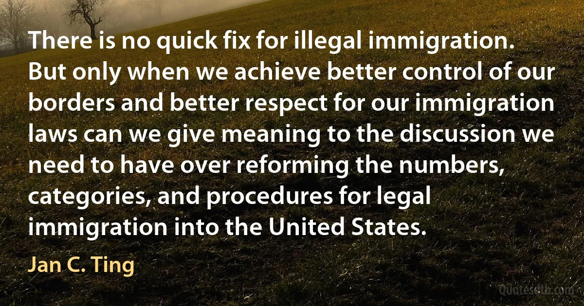 There is no quick fix for illegal immigration. But only when we achieve better control of our borders and better respect for our immigration laws can we give meaning to the discussion we need to have over reforming the numbers, categories, and procedures for legal immigration into the United States. (Jan C. Ting)