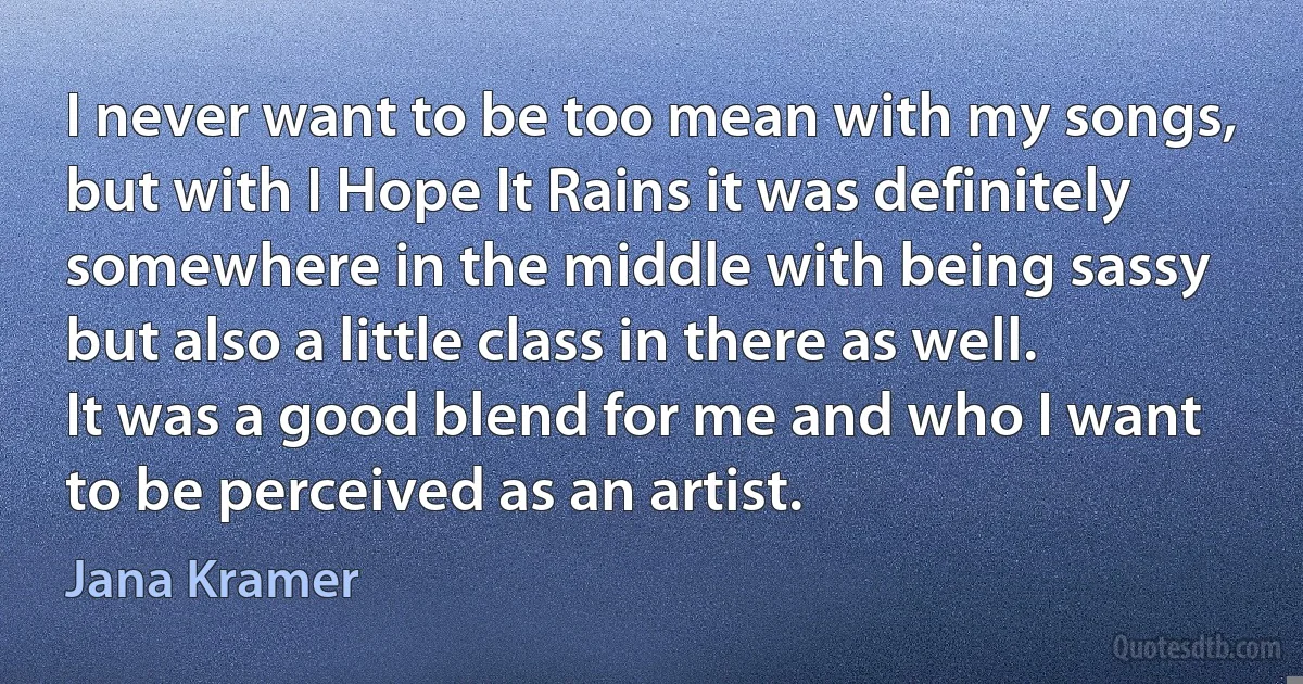 I never want to be too mean with my songs, but with I Hope It Rains it was definitely somewhere in the middle with being sassy but also a little class in there as well. It was a good blend for me and who I want to be perceived as an artist. (Jana Kramer)