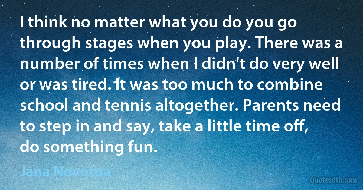 I think no matter what you do you go through stages when you play. There was a number of times when I didn't do very well or was tired. It was too much to combine school and tennis altogether. Parents need to step in and say, take a little time off, do something fun. (Jana Novotna)