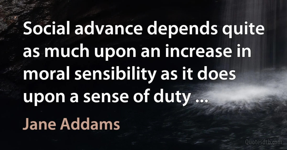 Social advance depends quite as much upon an increase in moral sensibility as it does upon a sense of duty ... (Jane Addams)