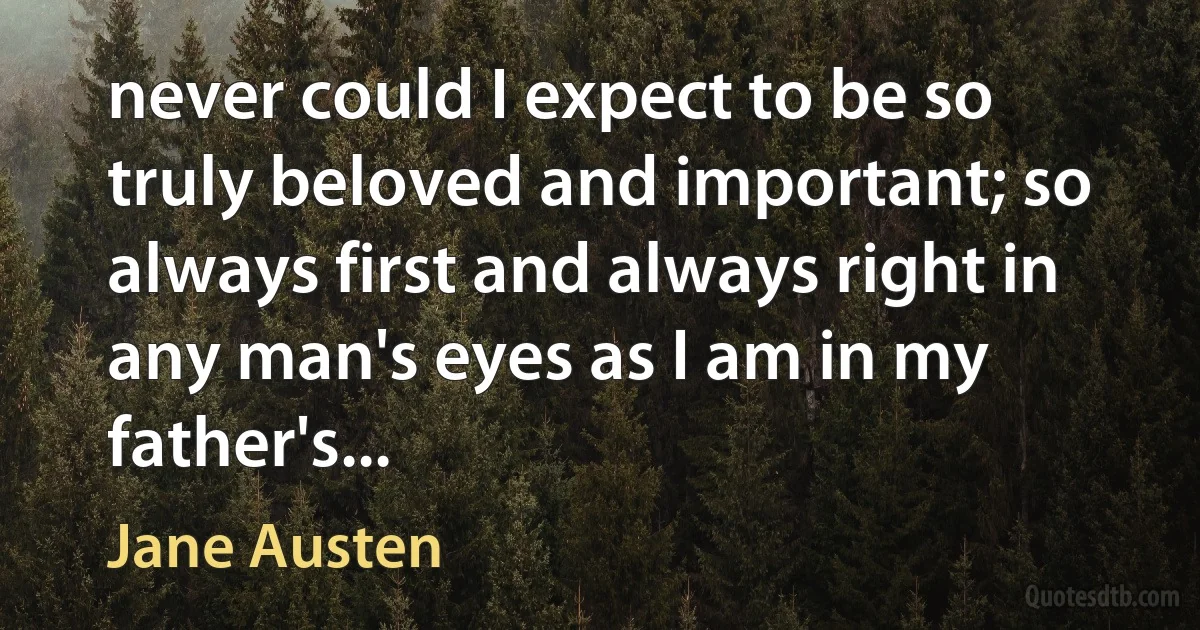 never could I expect to be so truly beloved and important; so always first and always right in any man's eyes as I am in my father's... (Jane Austen)