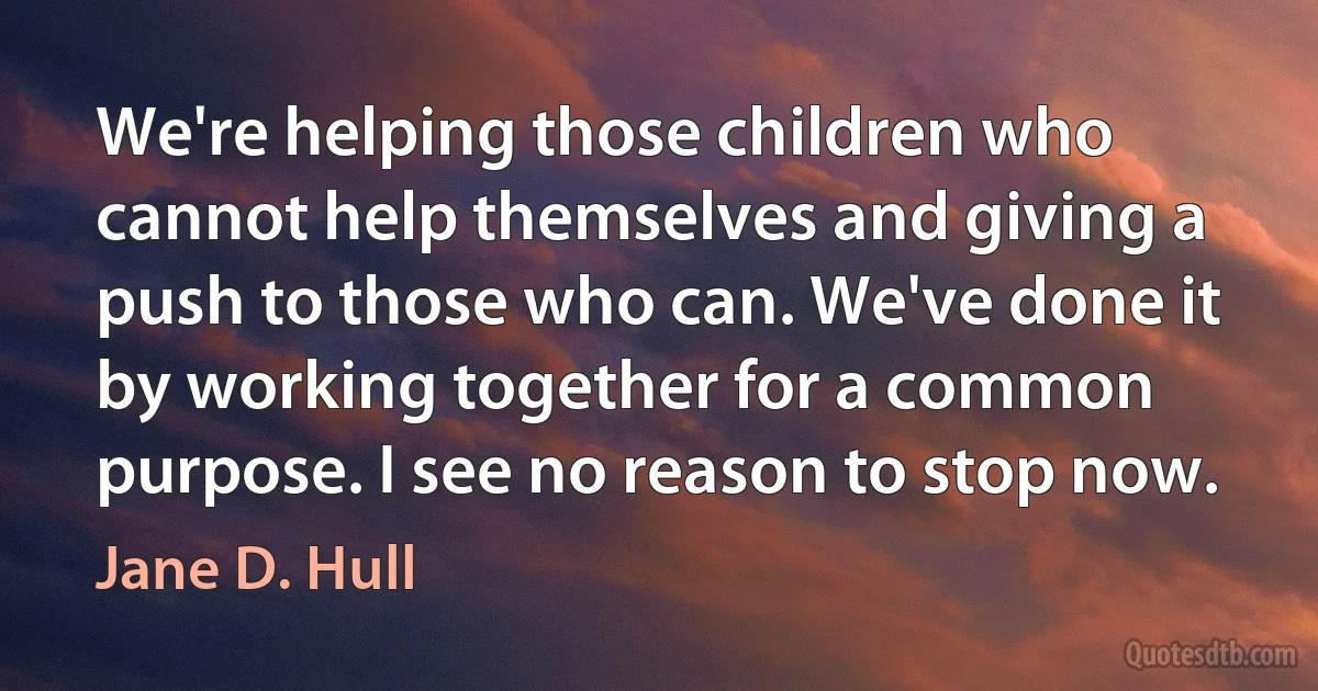 We're helping those children who cannot help themselves and giving a push to those who can. We've done it by working together for a common purpose. I see no reason to stop now. (Jane D. Hull)