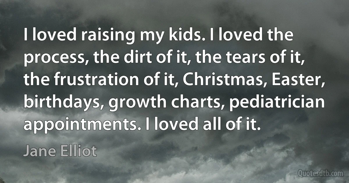 I loved raising my kids. I loved the process, the dirt of it, the tears of it, the frustration of it, Christmas, Easter, birthdays, growth charts, pediatrician appointments. I loved all of it. (Jane Elliot)