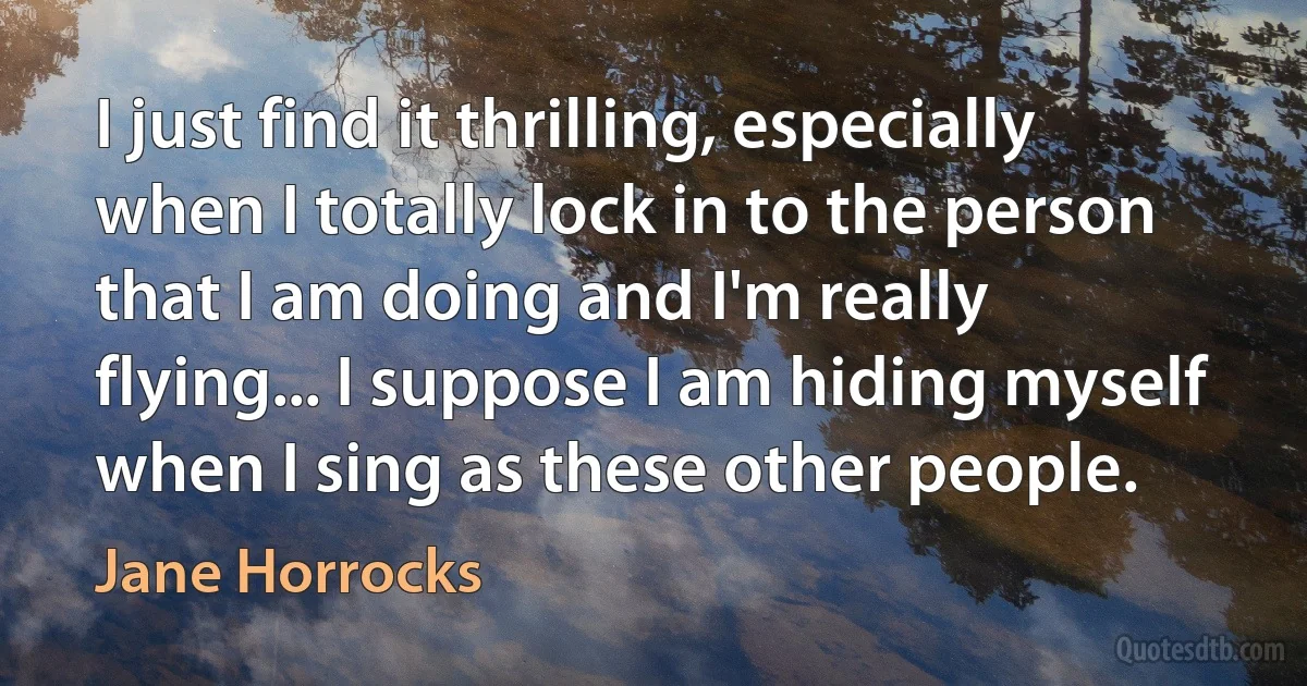 I just find it thrilling, especially when I totally lock in to the person that I am doing and I'm really flying... I suppose I am hiding myself when I sing as these other people. (Jane Horrocks)