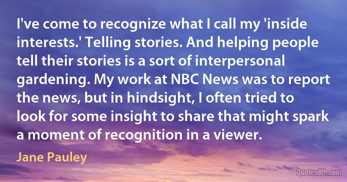 I've come to recognize what I call my 'inside interests.' Telling stories. And helping people tell their stories is a sort of interpersonal gardening. My work at NBC News was to report the news, but in hindsight, I often tried to look for some insight to share that might spark a moment of recognition in a viewer. (Jane Pauley)