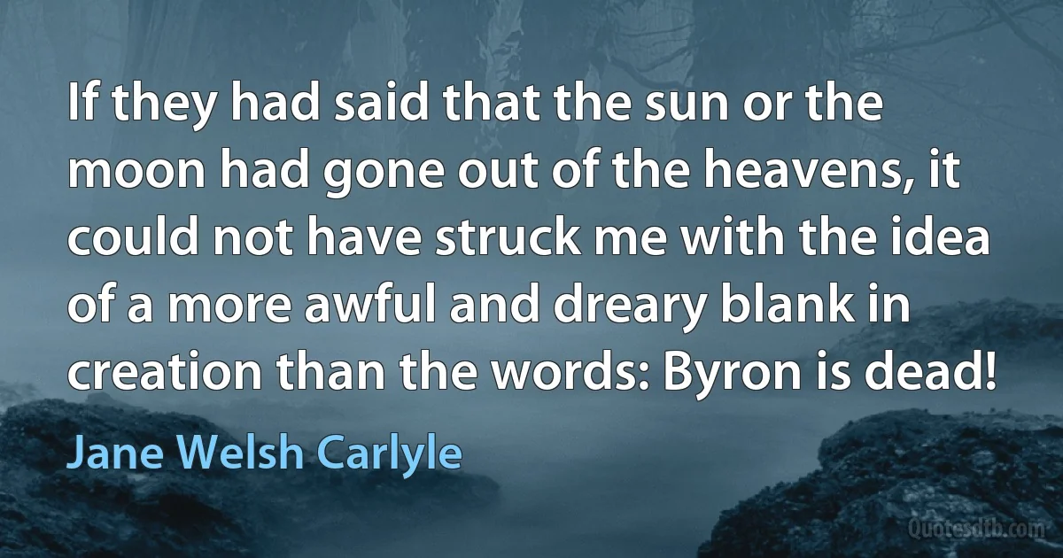 If they had said that the sun or the moon had gone out of the heavens, it could not have struck me with the idea of a more awful and dreary blank in creation than the words: Byron is dead! (Jane Welsh Carlyle)