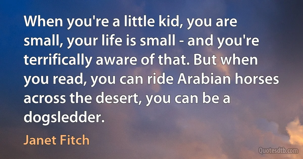 When you're a little kid, you are small, your life is small - and you're terrifically aware of that. But when you read, you can ride Arabian horses across the desert, you can be a dogsledder. (Janet Fitch)