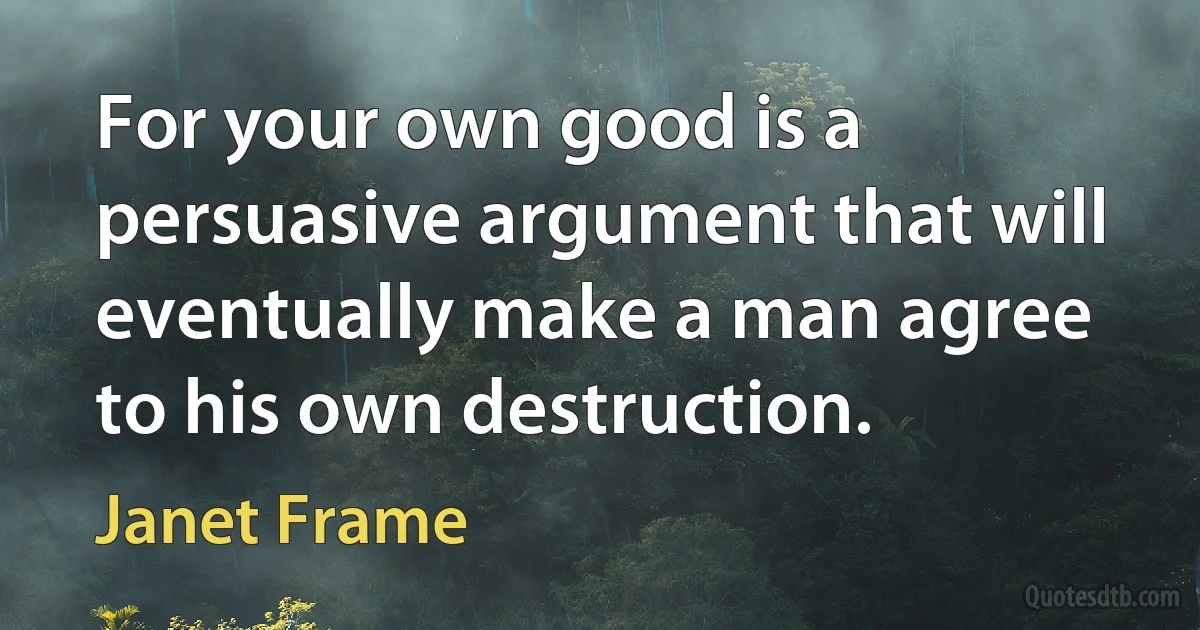 For your own good is a persuasive argument that will eventually make a man agree to his own destruction. (Janet Frame)