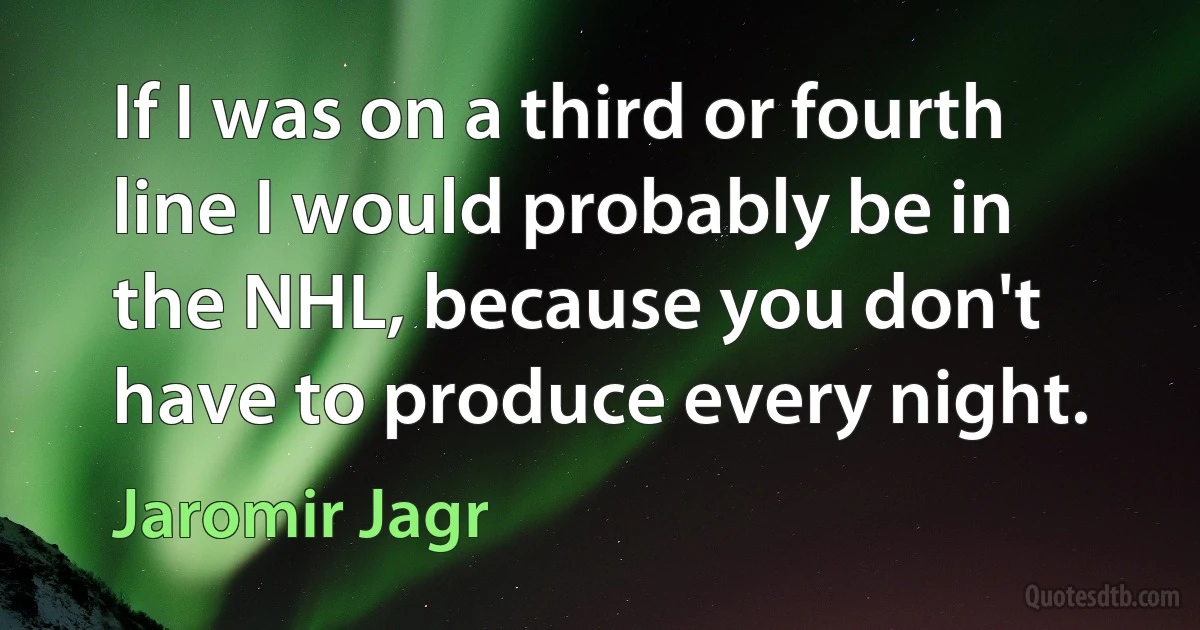 If I was on a third or fourth line I would probably be in the NHL, because you don't have to produce every night. (Jaromir Jagr)