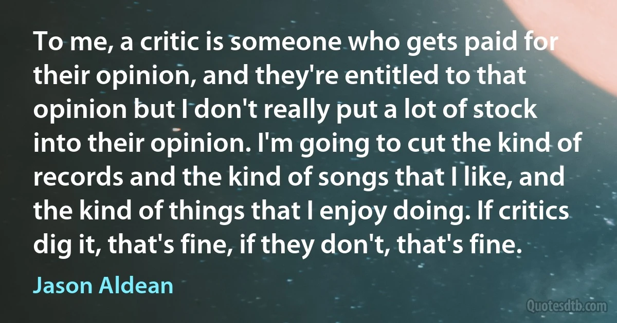 To me, a critic is someone who gets paid for their opinion, and they're entitled to that opinion but I don't really put a lot of stock into their opinion. I'm going to cut the kind of records and the kind of songs that I like, and the kind of things that I enjoy doing. If critics dig it, that's fine, if they don't, that's fine. (Jason Aldean)