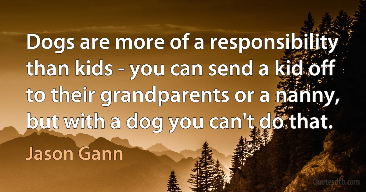 Dogs are more of a responsibility than kids - you can send a kid off to their grandparents or a nanny, but with a dog you can't do that. (Jason Gann)