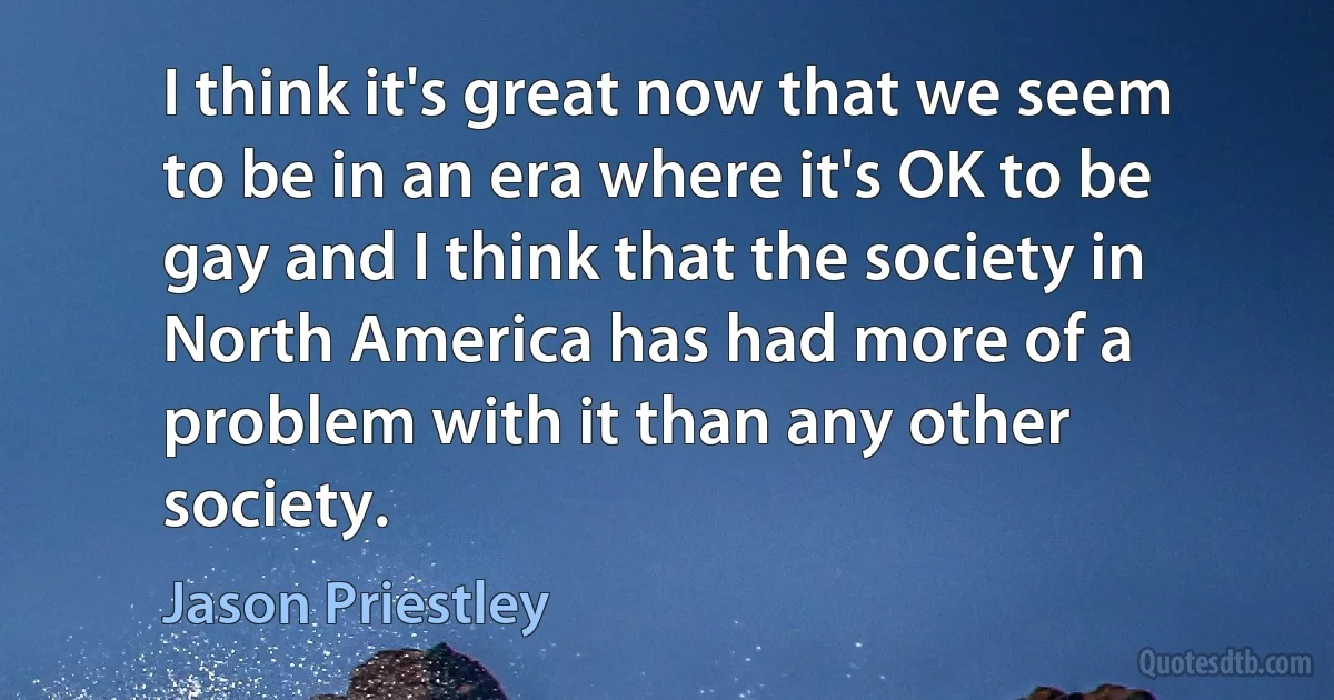 I think it's great now that we seem to be in an era where it's OK to be gay and I think that the society in North America has had more of a problem with it than any other society. (Jason Priestley)