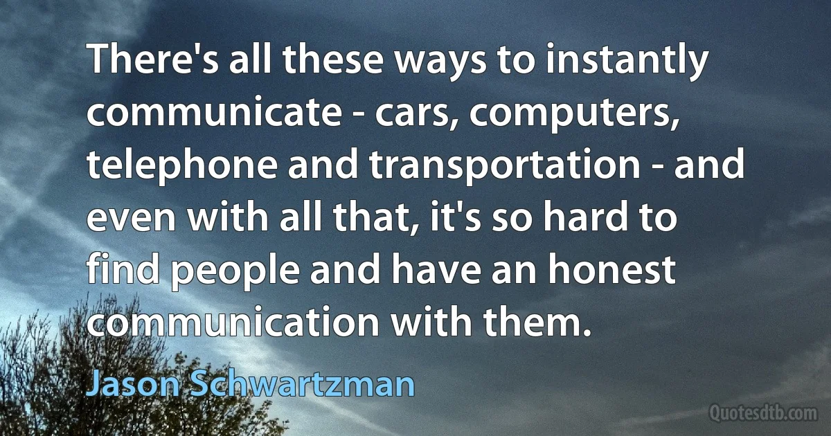 There's all these ways to instantly communicate - cars, computers, telephone and transportation - and even with all that, it's so hard to find people and have an honest communication with them. (Jason Schwartzman)