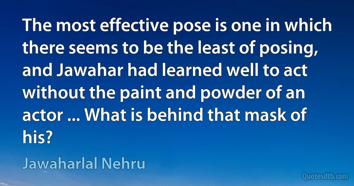 The most effective pose is one in which there seems to be the least of posing, and Jawahar had learned well to act without the paint and powder of an actor ... What is behind that mask of his? (Jawaharlal Nehru)