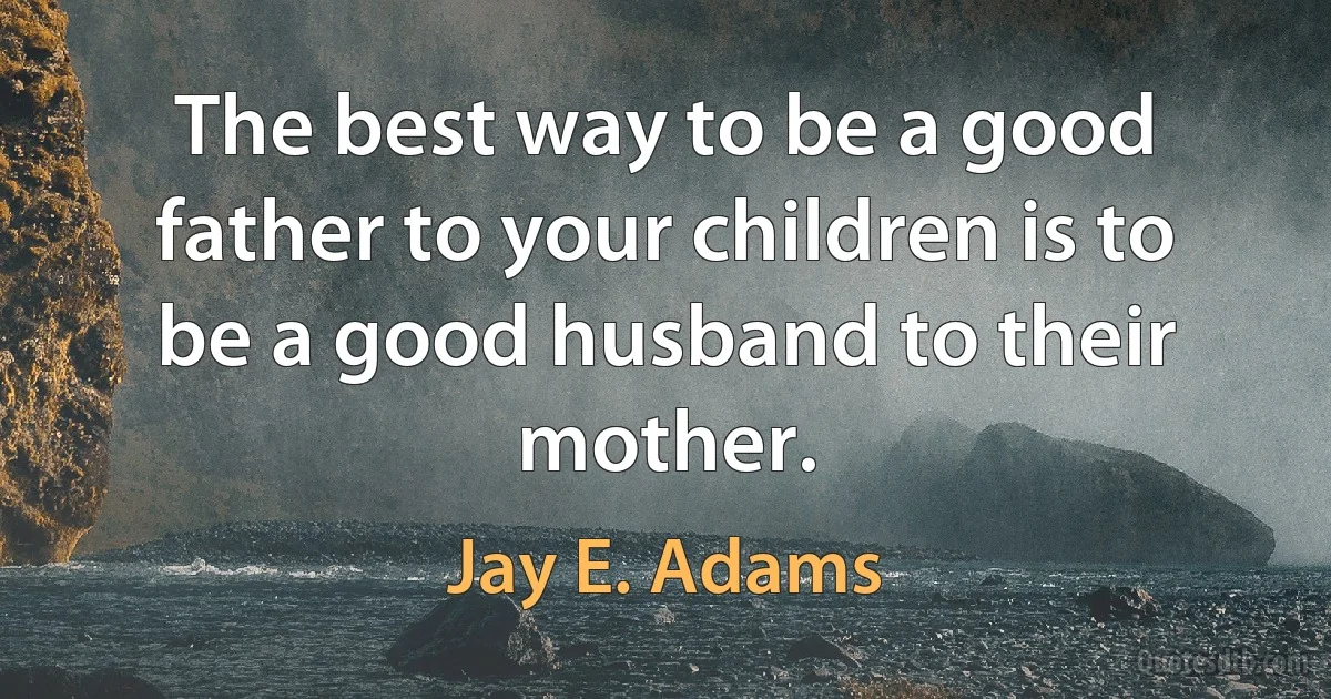 The best way to be a good father to your children is to be a good husband to their mother. (Jay E. Adams)