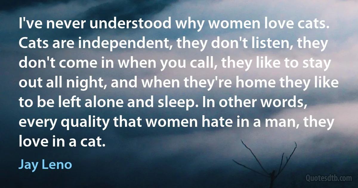 I've never understood why women love cats. Cats are independent, they don't listen, they don't come in when you call, they like to stay out all night, and when they're home they like to be left alone and sleep. In other words, every quality that women hate in a man, they love in a cat. (Jay Leno)