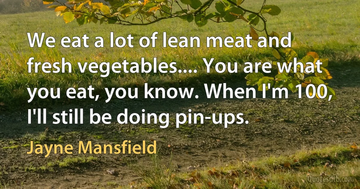 We eat a lot of lean meat and fresh vegetables.... You are what you eat, you know. When I'm 100, I'll still be doing pin-ups. (Jayne Mansfield)