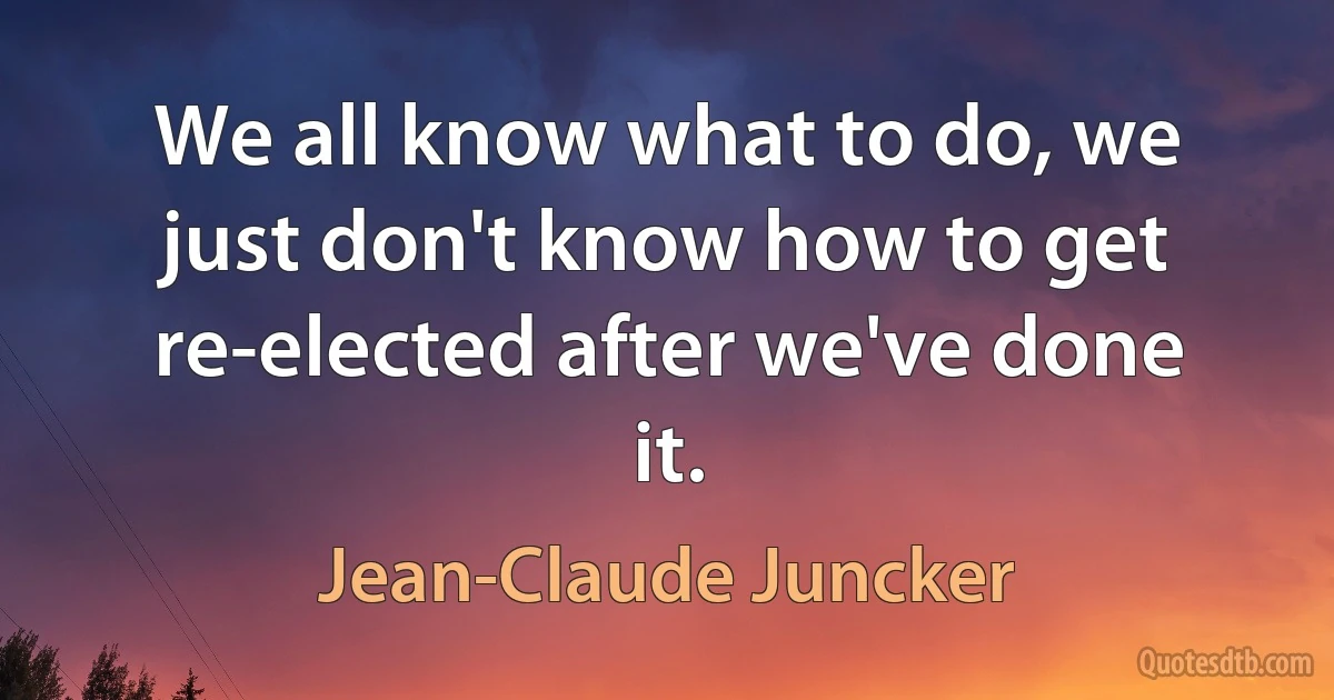 We all know what to do, we just don't know how to get re-elected after we've done it. (Jean-Claude Juncker)